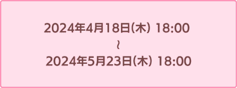 2024年4月18日18時から2024年5月23日18時まで